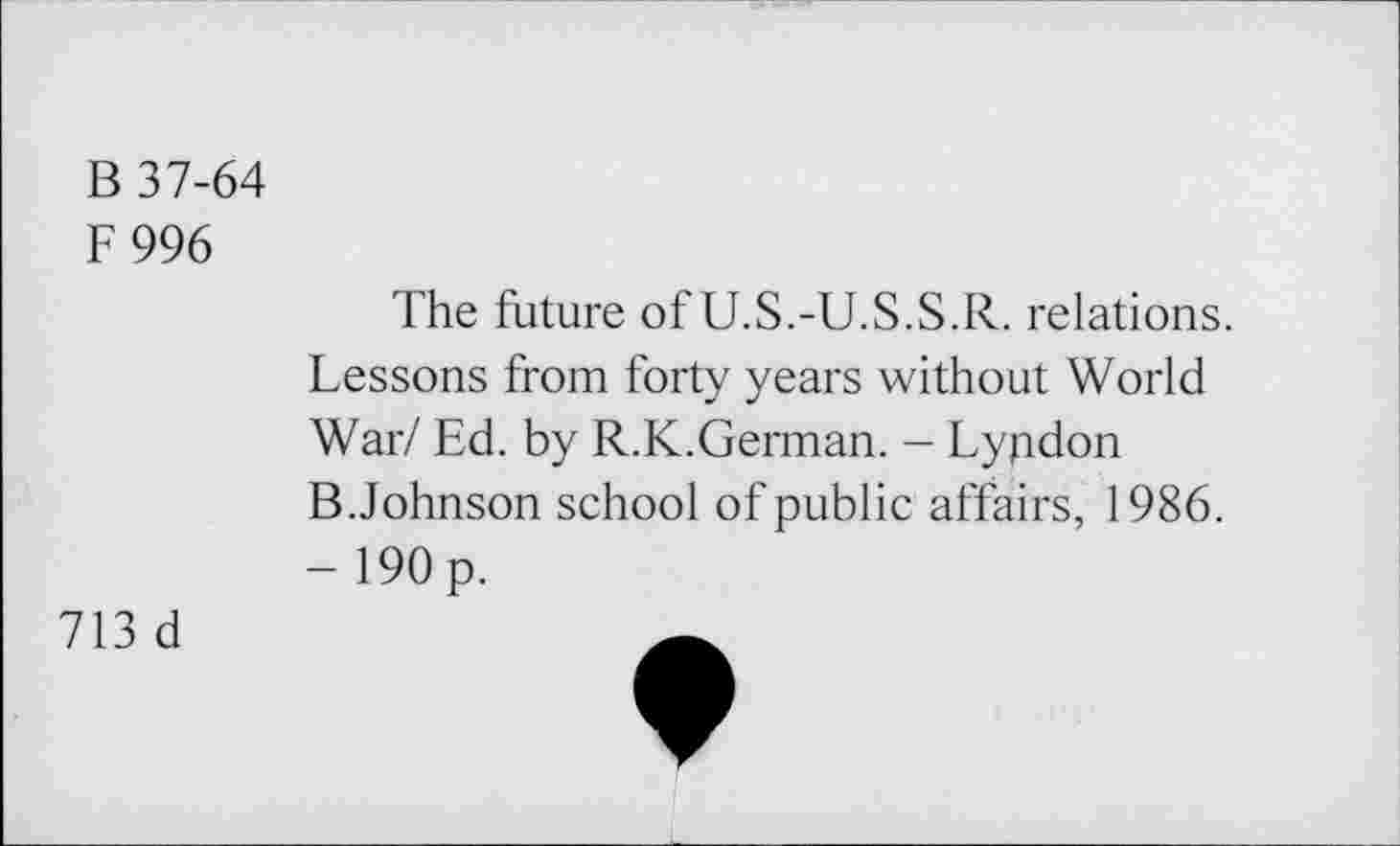 ﻿B 37-64
F996
The future of U.S.-U.S.S.R. relations.
Lessons from forty years without World
War/ Ed. by R.K.German. - Lyndon
B. Johnson school of public affairs, 1986.
- 190 p.
713 d